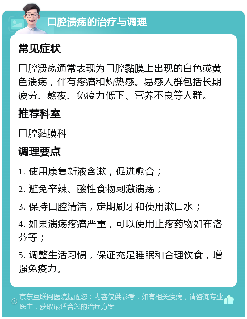 口腔溃疡的治疗与调理 常见症状 口腔溃疡通常表现为口腔黏膜上出现的白色或黄色溃疡，伴有疼痛和灼热感。易感人群包括长期疲劳、熬夜、免疫力低下、营养不良等人群。 推荐科室 口腔黏膜科 调理要点 1. 使用康复新液含漱，促进愈合； 2. 避免辛辣、酸性食物刺激溃疡； 3. 保持口腔清洁，定期刷牙和使用漱口水； 4. 如果溃疡疼痛严重，可以使用止疼药物如布洛芬等； 5. 调整生活习惯，保证充足睡眠和合理饮食，增强免疫力。