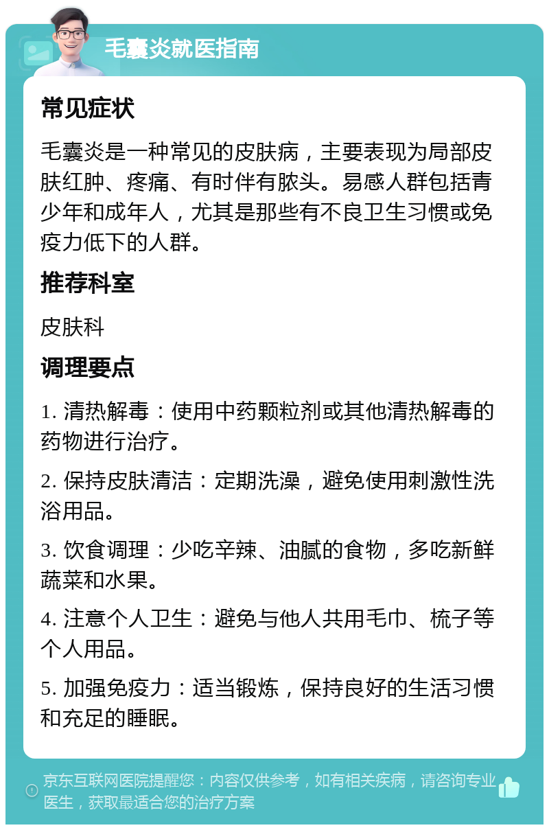 毛囊炎就医指南 常见症状 毛囊炎是一种常见的皮肤病，主要表现为局部皮肤红肿、疼痛、有时伴有脓头。易感人群包括青少年和成年人，尤其是那些有不良卫生习惯或免疫力低下的人群。 推荐科室 皮肤科 调理要点 1. 清热解毒：使用中药颗粒剂或其他清热解毒的药物进行治疗。 2. 保持皮肤清洁：定期洗澡，避免使用刺激性洗浴用品。 3. 饮食调理：少吃辛辣、油腻的食物，多吃新鲜蔬菜和水果。 4. 注意个人卫生：避免与他人共用毛巾、梳子等个人用品。 5. 加强免疫力：适当锻炼，保持良好的生活习惯和充足的睡眠。