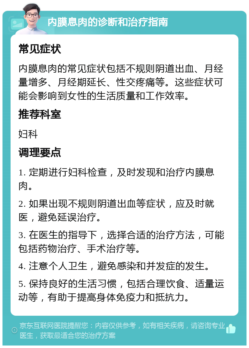 内膜息肉的诊断和治疗指南 常见症状 内膜息肉的常见症状包括不规则阴道出血、月经量增多、月经期延长、性交疼痛等。这些症状可能会影响到女性的生活质量和工作效率。 推荐科室 妇科 调理要点 1. 定期进行妇科检查，及时发现和治疗内膜息肉。 2. 如果出现不规则阴道出血等症状，应及时就医，避免延误治疗。 3. 在医生的指导下，选择合适的治疗方法，可能包括药物治疗、手术治疗等。 4. 注意个人卫生，避免感染和并发症的发生。 5. 保持良好的生活习惯，包括合理饮食、适量运动等，有助于提高身体免疫力和抵抗力。