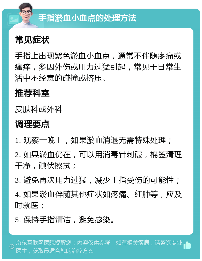 手指淤血小血点的处理方法 常见症状 手指上出现紫色淤血小血点，通常不伴随疼痛或瘙痒，多因外伤或用力过猛引起，常见于日常生活中不经意的碰撞或挤压。 推荐科室 皮肤科或外科 调理要点 1. 观察一晚上，如果淤血消退无需特殊处理； 2. 如果淤血仍在，可以用消毒针刺破，棉签清理干净，碘伏擦拭； 3. 避免再次用力过猛，减少手指受伤的可能性； 4. 如果淤血伴随其他症状如疼痛、红肿等，应及时就医； 5. 保持手指清洁，避免感染。