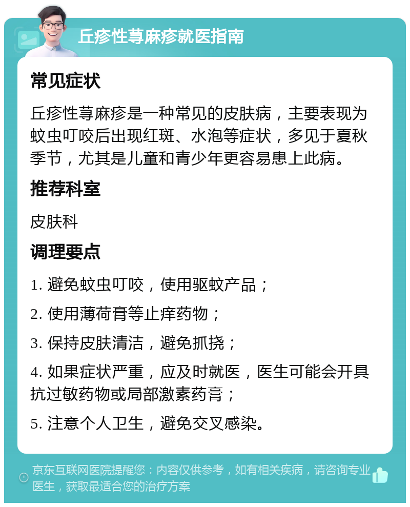 丘疹性荨麻疹就医指南 常见症状 丘疹性荨麻疹是一种常见的皮肤病，主要表现为蚊虫叮咬后出现红斑、水泡等症状，多见于夏秋季节，尤其是儿童和青少年更容易患上此病。 推荐科室 皮肤科 调理要点 1. 避免蚊虫叮咬，使用驱蚊产品； 2. 使用薄荷膏等止痒药物； 3. 保持皮肤清洁，避免抓挠； 4. 如果症状严重，应及时就医，医生可能会开具抗过敏药物或局部激素药膏； 5. 注意个人卫生，避免交叉感染。