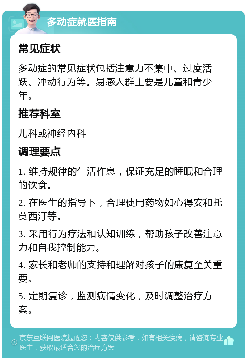 多动症就医指南 常见症状 多动症的常见症状包括注意力不集中、过度活跃、冲动行为等。易感人群主要是儿童和青少年。 推荐科室 儿科或神经内科 调理要点 1. 维持规律的生活作息，保证充足的睡眠和合理的饮食。 2. 在医生的指导下，合理使用药物如心得安和托莫西汀等。 3. 采用行为疗法和认知训练，帮助孩子改善注意力和自我控制能力。 4. 家长和老师的支持和理解对孩子的康复至关重要。 5. 定期复诊，监测病情变化，及时调整治疗方案。