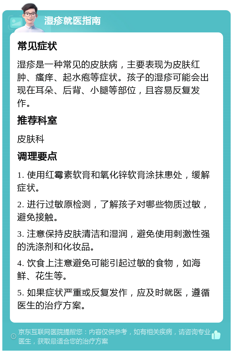 湿疹就医指南 常见症状 湿疹是一种常见的皮肤病，主要表现为皮肤红肿、瘙痒、起水疱等症状。孩子的湿疹可能会出现在耳朵、后背、小腿等部位，且容易反复发作。 推荐科室 皮肤科 调理要点 1. 使用红霉素软膏和氧化锌软膏涂抹患处，缓解症状。 2. 进行过敏原检测，了解孩子对哪些物质过敏，避免接触。 3. 注意保持皮肤清洁和湿润，避免使用刺激性强的洗涤剂和化妆品。 4. 饮食上注意避免可能引起过敏的食物，如海鲜、花生等。 5. 如果症状严重或反复发作，应及时就医，遵循医生的治疗方案。