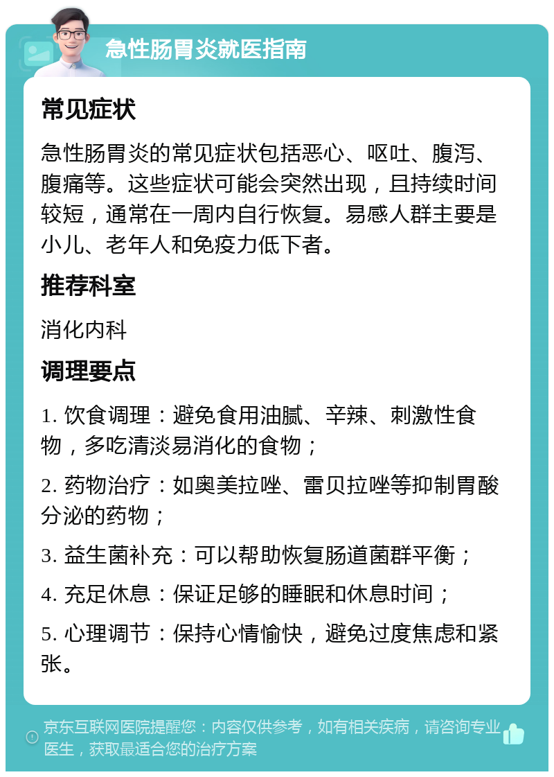 急性肠胃炎就医指南 常见症状 急性肠胃炎的常见症状包括恶心、呕吐、腹泻、腹痛等。这些症状可能会突然出现，且持续时间较短，通常在一周内自行恢复。易感人群主要是小儿、老年人和免疫力低下者。 推荐科室 消化内科 调理要点 1. 饮食调理：避免食用油腻、辛辣、刺激性食物，多吃清淡易消化的食物； 2. 药物治疗：如奥美拉唑、雷贝拉唑等抑制胃酸分泌的药物； 3. 益生菌补充：可以帮助恢复肠道菌群平衡； 4. 充足休息：保证足够的睡眠和休息时间； 5. 心理调节：保持心情愉快，避免过度焦虑和紧张。