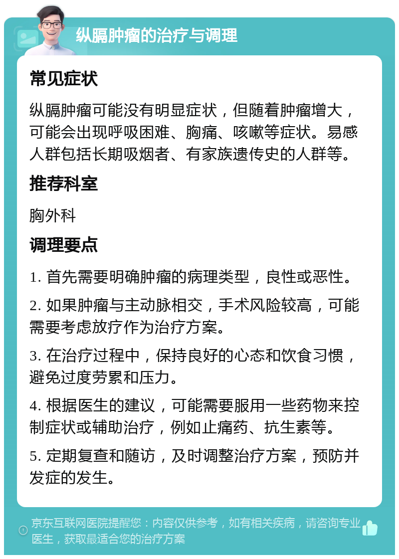 纵膈肿瘤的治疗与调理 常见症状 纵膈肿瘤可能没有明显症状，但随着肿瘤增大，可能会出现呼吸困难、胸痛、咳嗽等症状。易感人群包括长期吸烟者、有家族遗传史的人群等。 推荐科室 胸外科 调理要点 1. 首先需要明确肿瘤的病理类型，良性或恶性。 2. 如果肿瘤与主动脉相交，手术风险较高，可能需要考虑放疗作为治疗方案。 3. 在治疗过程中，保持良好的心态和饮食习惯，避免过度劳累和压力。 4. 根据医生的建议，可能需要服用一些药物来控制症状或辅助治疗，例如止痛药、抗生素等。 5. 定期复查和随访，及时调整治疗方案，预防并发症的发生。