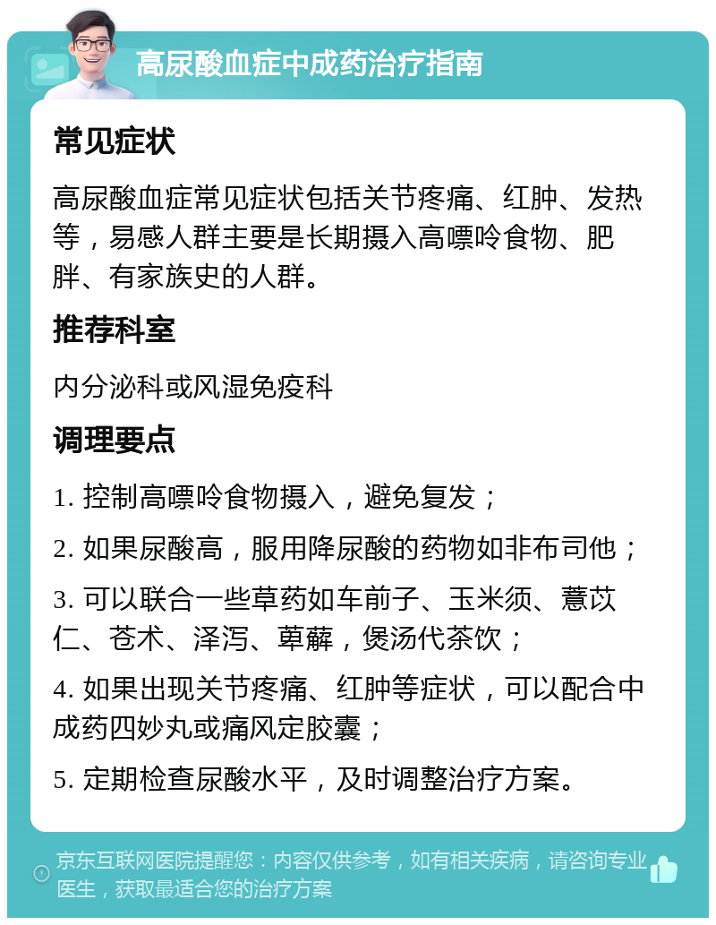 高尿酸血症中成药治疗指南 常见症状 高尿酸血症常见症状包括关节疼痛、红肿、发热等，易感人群主要是长期摄入高嘌呤食物、肥胖、有家族史的人群。 推荐科室 内分泌科或风湿免疫科 调理要点 1. 控制高嘌呤食物摄入，避免复发； 2. 如果尿酸高，服用降尿酸的药物如非布司他； 3. 可以联合一些草药如车前子、玉米须、薏苡仁、苍术、泽泻、萆薢，煲汤代茶饮； 4. 如果出现关节疼痛、红肿等症状，可以配合中成药四妙丸或痛风定胶囊； 5. 定期检查尿酸水平，及时调整治疗方案。