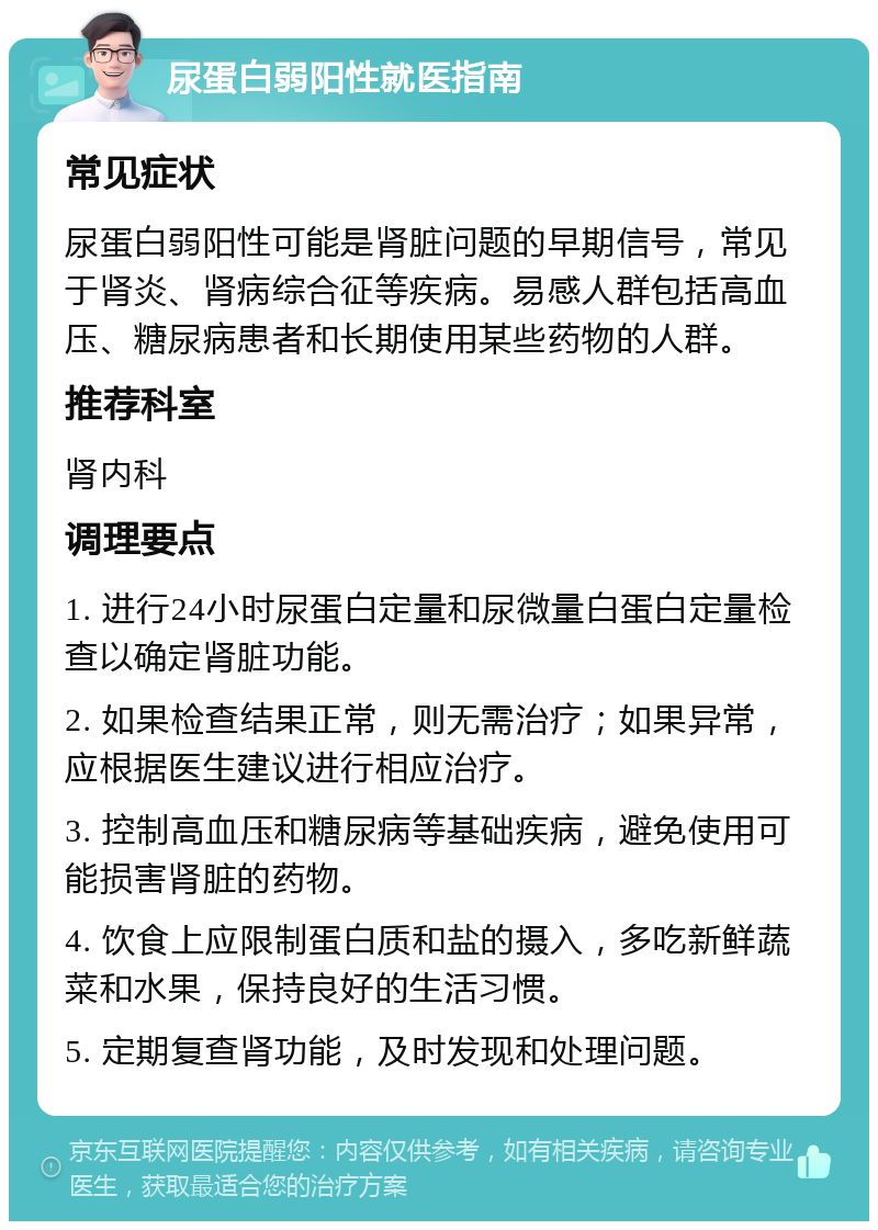 尿蛋白弱阳性就医指南 常见症状 尿蛋白弱阳性可能是肾脏问题的早期信号，常见于肾炎、肾病综合征等疾病。易感人群包括高血压、糖尿病患者和长期使用某些药物的人群。 推荐科室 肾内科 调理要点 1. 进行24小时尿蛋白定量和尿微量白蛋白定量检查以确定肾脏功能。 2. 如果检查结果正常，则无需治疗；如果异常，应根据医生建议进行相应治疗。 3. 控制高血压和糖尿病等基础疾病，避免使用可能损害肾脏的药物。 4. 饮食上应限制蛋白质和盐的摄入，多吃新鲜蔬菜和水果，保持良好的生活习惯。 5. 定期复查肾功能，及时发现和处理问题。