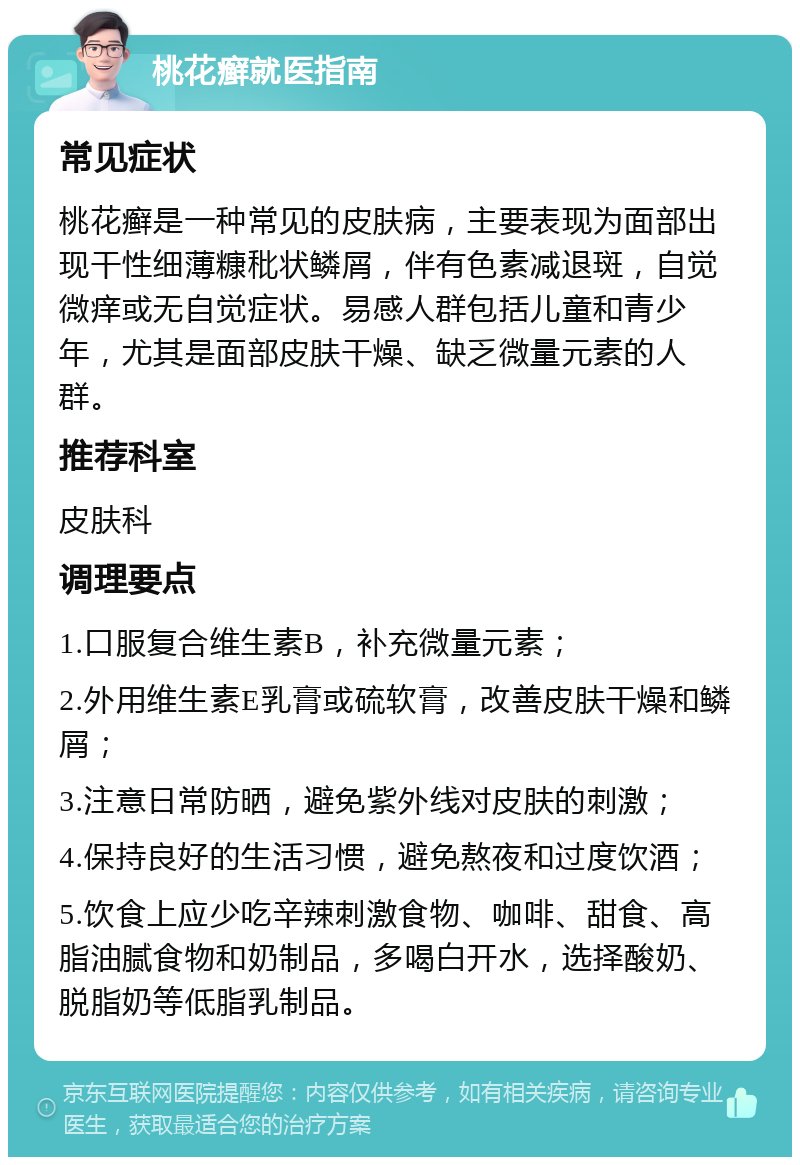 桃花癣就医指南 常见症状 桃花癣是一种常见的皮肤病，主要表现为面部出现干性细薄糠秕状鳞屑，伴有色素减退斑，自觉微痒或无自觉症状。易感人群包括儿童和青少年，尤其是面部皮肤干燥、缺乏微量元素的人群。 推荐科室 皮肤科 调理要点 1.口服复合维生素B，补充微量元素； 2.外用维生素E乳膏或硫软膏，改善皮肤干燥和鳞屑； 3.注意日常防晒，避免紫外线对皮肤的刺激； 4.保持良好的生活习惯，避免熬夜和过度饮酒； 5.饮食上应少吃辛辣刺激食物、咖啡、甜食、高脂油腻食物和奶制品，多喝白开水，选择酸奶、脱脂奶等低脂乳制品。