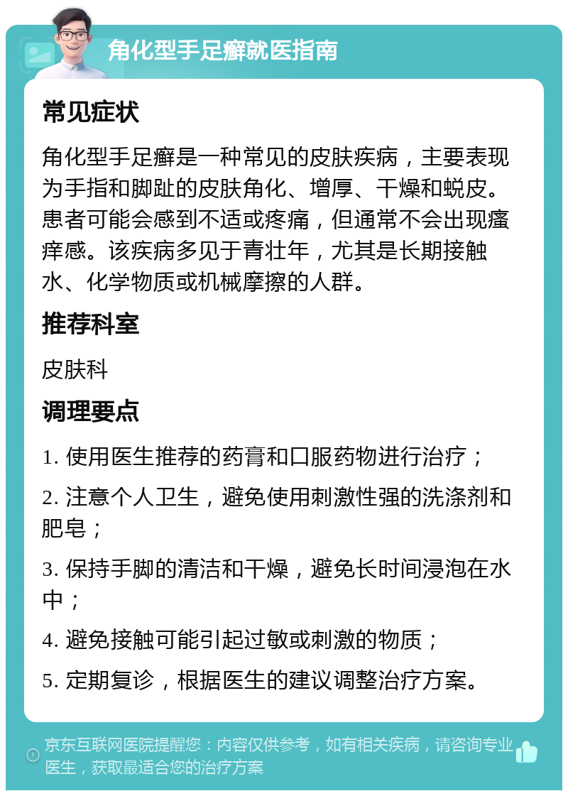 角化型手足癣就医指南 常见症状 角化型手足癣是一种常见的皮肤疾病，主要表现为手指和脚趾的皮肤角化、增厚、干燥和蜕皮。患者可能会感到不适或疼痛，但通常不会出现瘙痒感。该疾病多见于青壮年，尤其是长期接触水、化学物质或机械摩擦的人群。 推荐科室 皮肤科 调理要点 1. 使用医生推荐的药膏和口服药物进行治疗； 2. 注意个人卫生，避免使用刺激性强的洗涤剂和肥皂； 3. 保持手脚的清洁和干燥，避免长时间浸泡在水中； 4. 避免接触可能引起过敏或刺激的物质； 5. 定期复诊，根据医生的建议调整治疗方案。