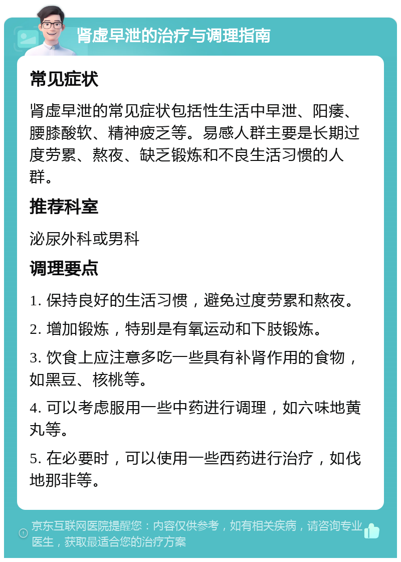 肾虚早泄的治疗与调理指南 常见症状 肾虚早泄的常见症状包括性生活中早泄、阳痿、腰膝酸软、精神疲乏等。易感人群主要是长期过度劳累、熬夜、缺乏锻炼和不良生活习惯的人群。 推荐科室 泌尿外科或男科 调理要点 1. 保持良好的生活习惯，避免过度劳累和熬夜。 2. 增加锻炼，特别是有氧运动和下肢锻炼。 3. 饮食上应注意多吃一些具有补肾作用的食物，如黑豆、核桃等。 4. 可以考虑服用一些中药进行调理，如六味地黄丸等。 5. 在必要时，可以使用一些西药进行治疗，如伐地那非等。