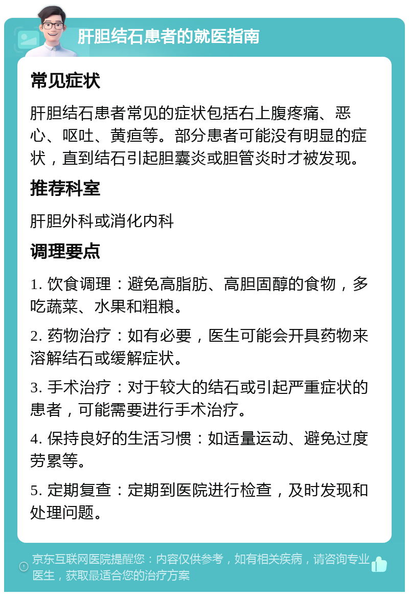 肝胆结石患者的就医指南 常见症状 肝胆结石患者常见的症状包括右上腹疼痛、恶心、呕吐、黄疸等。部分患者可能没有明显的症状，直到结石引起胆囊炎或胆管炎时才被发现。 推荐科室 肝胆外科或消化内科 调理要点 1. 饮食调理：避免高脂肪、高胆固醇的食物，多吃蔬菜、水果和粗粮。 2. 药物治疗：如有必要，医生可能会开具药物来溶解结石或缓解症状。 3. 手术治疗：对于较大的结石或引起严重症状的患者，可能需要进行手术治疗。 4. 保持良好的生活习惯：如适量运动、避免过度劳累等。 5. 定期复查：定期到医院进行检查，及时发现和处理问题。