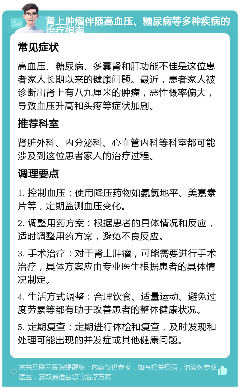 肾上肿瘤伴随高血压、糖尿病等多种疾病的治疗指南 常见症状 高血压、糖尿病、多囊肾和肝功能不佳是这位患者家人长期以来的健康问题。最近，患者家人被诊断出肾上有八九厘米的肿瘤，恶性概率偏大，导致血压升高和头疼等症状加剧。 推荐科室 肾脏外科、内分泌科、心血管内科等科室都可能涉及到这位患者家人的治疗过程。 调理要点 1. 控制血压：使用降压药物如氨氯地平、美嘉素片等，定期监测血压变化。 2. 调整用药方案：根据患者的具体情况和反应，适时调整用药方案，避免不良反应。 3. 手术治疗：对于肾上肿瘤，可能需要进行手术治疗，具体方案应由专业医生根据患者的具体情况制定。 4. 生活方式调整：合理饮食、适量运动、避免过度劳累等都有助于改善患者的整体健康状况。 5. 定期复查：定期进行体检和复查，及时发现和处理可能出现的并发症或其他健康问题。