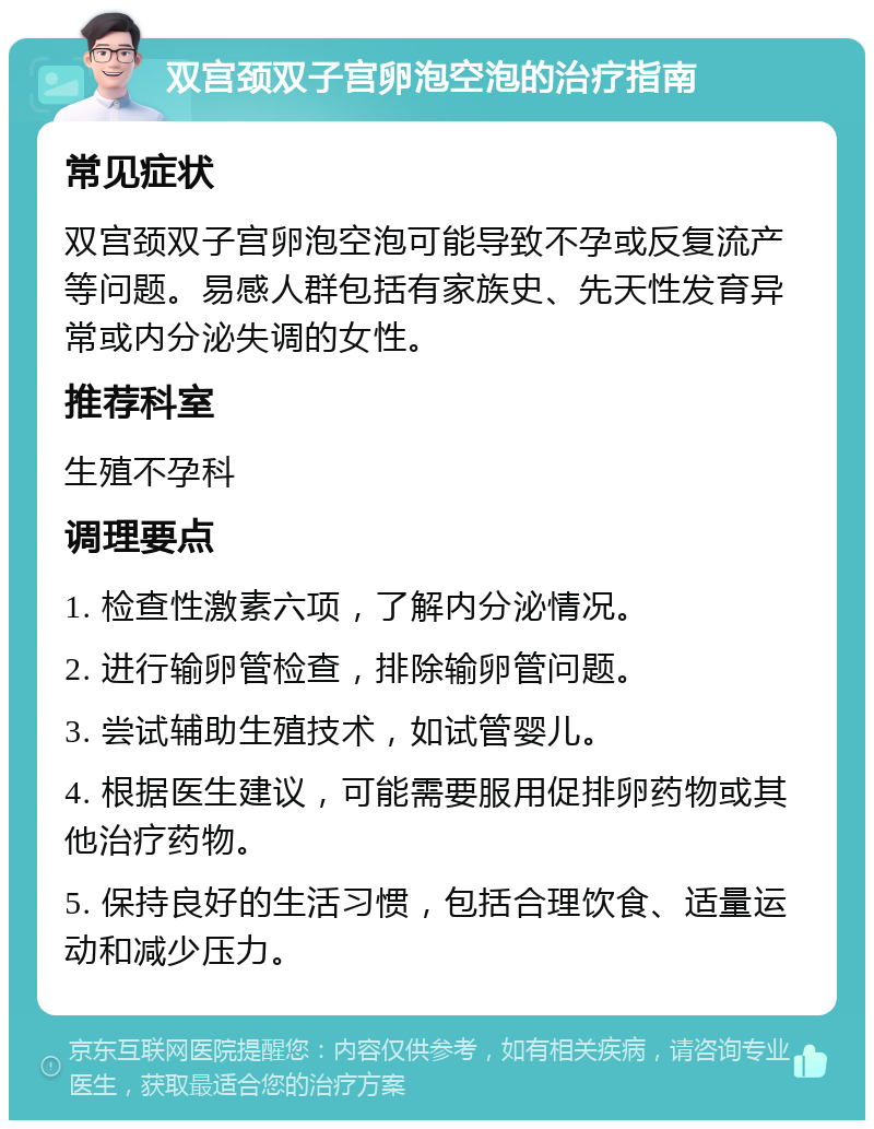 双宫颈双子宫卵泡空泡的治疗指南 常见症状 双宫颈双子宫卵泡空泡可能导致不孕或反复流产等问题。易感人群包括有家族史、先天性发育异常或内分泌失调的女性。 推荐科室 生殖不孕科 调理要点 1. 检查性激素六项，了解内分泌情况。 2. 进行输卵管检查，排除输卵管问题。 3. 尝试辅助生殖技术，如试管婴儿。 4. 根据医生建议，可能需要服用促排卵药物或其他治疗药物。 5. 保持良好的生活习惯，包括合理饮食、适量运动和减少压力。