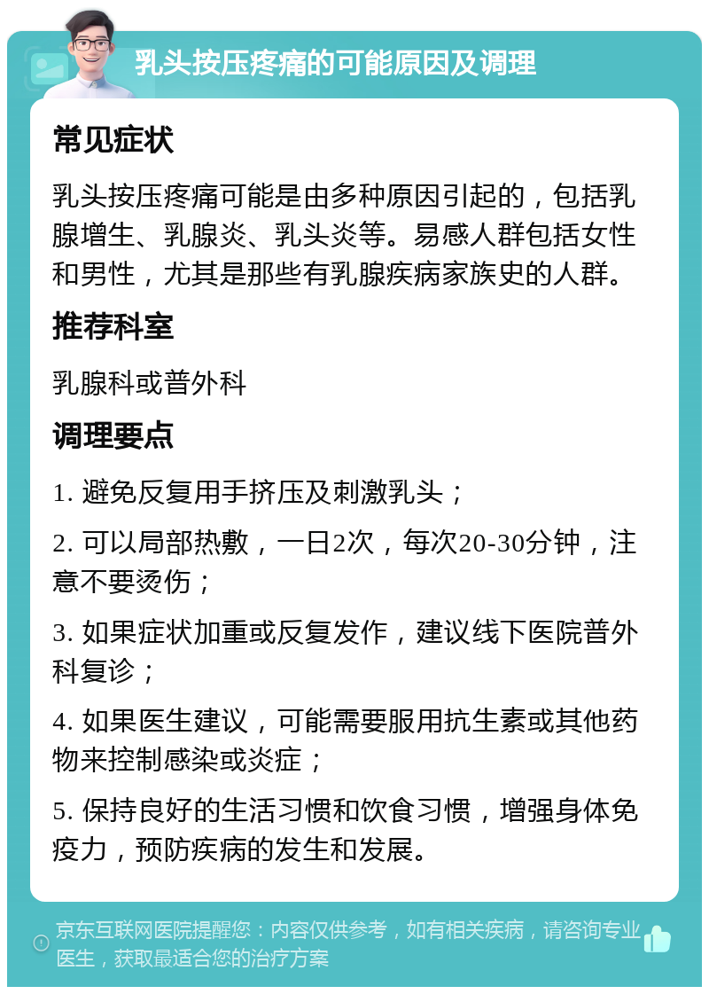 乳头按压疼痛的可能原因及调理 常见症状 乳头按压疼痛可能是由多种原因引起的，包括乳腺增生、乳腺炎、乳头炎等。易感人群包括女性和男性，尤其是那些有乳腺疾病家族史的人群。 推荐科室 乳腺科或普外科 调理要点 1. 避免反复用手挤压及刺激乳头； 2. 可以局部热敷，一日2次，每次20-30分钟，注意不要烫伤； 3. 如果症状加重或反复发作，建议线下医院普外科复诊； 4. 如果医生建议，可能需要服用抗生素或其他药物来控制感染或炎症； 5. 保持良好的生活习惯和饮食习惯，增强身体免疫力，预防疾病的发生和发展。