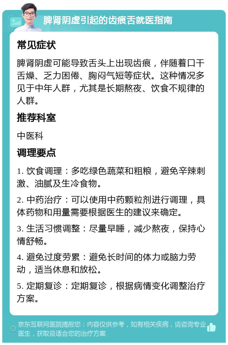 脾肾阴虚引起的齿痕舌就医指南 常见症状 脾肾阴虚可能导致舌头上出现齿痕，伴随着口干舌燥、乏力困倦、胸闷气短等症状。这种情况多见于中年人群，尤其是长期熬夜、饮食不规律的人群。 推荐科室 中医科 调理要点 1. 饮食调理：多吃绿色蔬菜和粗粮，避免辛辣刺激、油腻及生冷食物。 2. 中药治疗：可以使用中药颗粒剂进行调理，具体药物和用量需要根据医生的建议来确定。 3. 生活习惯调整：尽量早睡，减少熬夜，保持心情舒畅。 4. 避免过度劳累：避免长时间的体力或脑力劳动，适当休息和放松。 5. 定期复诊：定期复诊，根据病情变化调整治疗方案。