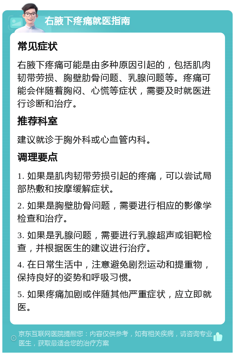 右腋下疼痛就医指南 常见症状 右腋下疼痛可能是由多种原因引起的，包括肌肉韧带劳损、胸壁肋骨问题、乳腺问题等。疼痛可能会伴随着胸闷、心慌等症状，需要及时就医进行诊断和治疗。 推荐科室 建议就诊于胸外科或心血管内科。 调理要点 1. 如果是肌肉韧带劳损引起的疼痛，可以尝试局部热敷和按摩缓解症状。 2. 如果是胸壁肋骨问题，需要进行相应的影像学检查和治疗。 3. 如果是乳腺问题，需要进行乳腺超声或钼靶检查，并根据医生的建议进行治疗。 4. 在日常生活中，注意避免剧烈运动和提重物，保持良好的姿势和呼吸习惯。 5. 如果疼痛加剧或伴随其他严重症状，应立即就医。