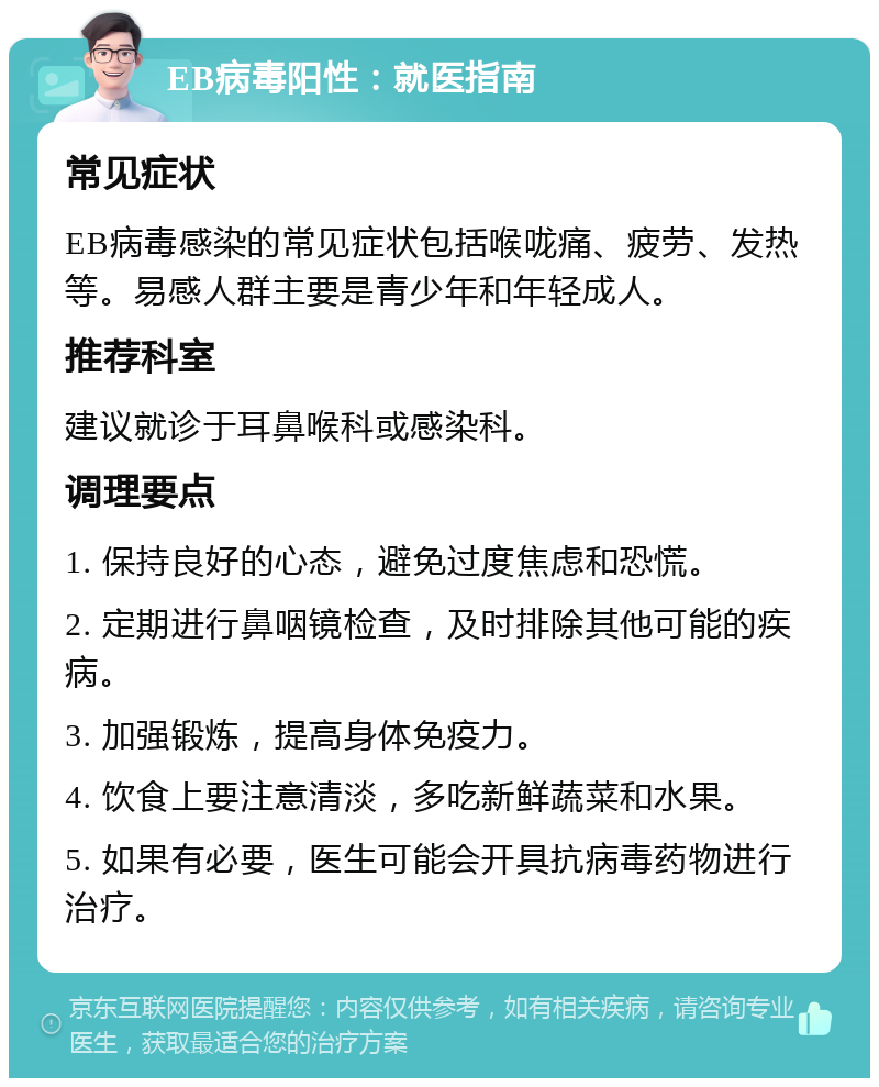 EB病毒阳性：就医指南 常见症状 EB病毒感染的常见症状包括喉咙痛、疲劳、发热等。易感人群主要是青少年和年轻成人。 推荐科室 建议就诊于耳鼻喉科或感染科。 调理要点 1. 保持良好的心态，避免过度焦虑和恐慌。 2. 定期进行鼻咽镜检查，及时排除其他可能的疾病。 3. 加强锻炼，提高身体免疫力。 4. 饮食上要注意清淡，多吃新鲜蔬菜和水果。 5. 如果有必要，医生可能会开具抗病毒药物进行治疗。