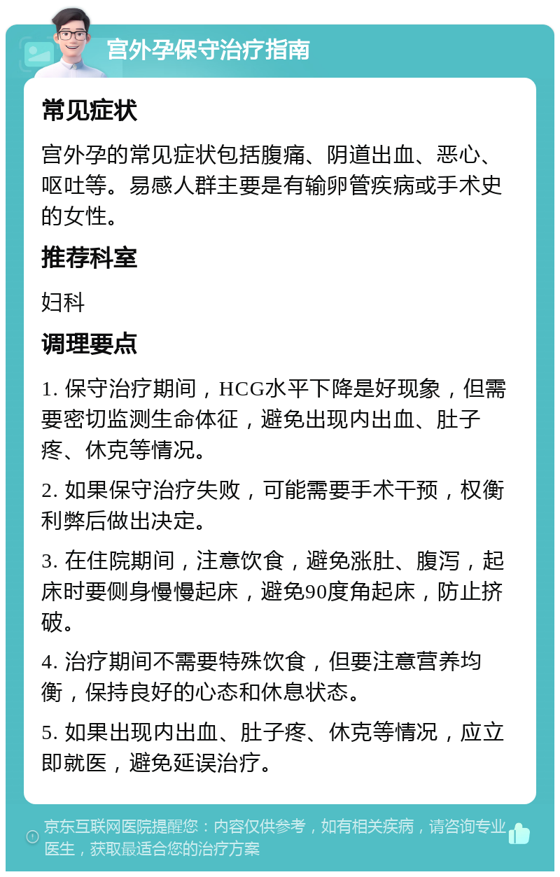 宫外孕保守治疗指南 常见症状 宫外孕的常见症状包括腹痛、阴道出血、恶心、呕吐等。易感人群主要是有输卵管疾病或手术史的女性。 推荐科室 妇科 调理要点 1. 保守治疗期间，HCG水平下降是好现象，但需要密切监测生命体征，避免出现内出血、肚子疼、休克等情况。 2. 如果保守治疗失败，可能需要手术干预，权衡利弊后做出决定。 3. 在住院期间，注意饮食，避免涨肚、腹泻，起床时要侧身慢慢起床，避免90度角起床，防止挤破。 4. 治疗期间不需要特殊饮食，但要注意营养均衡，保持良好的心态和休息状态。 5. 如果出现内出血、肚子疼、休克等情况，应立即就医，避免延误治疗。