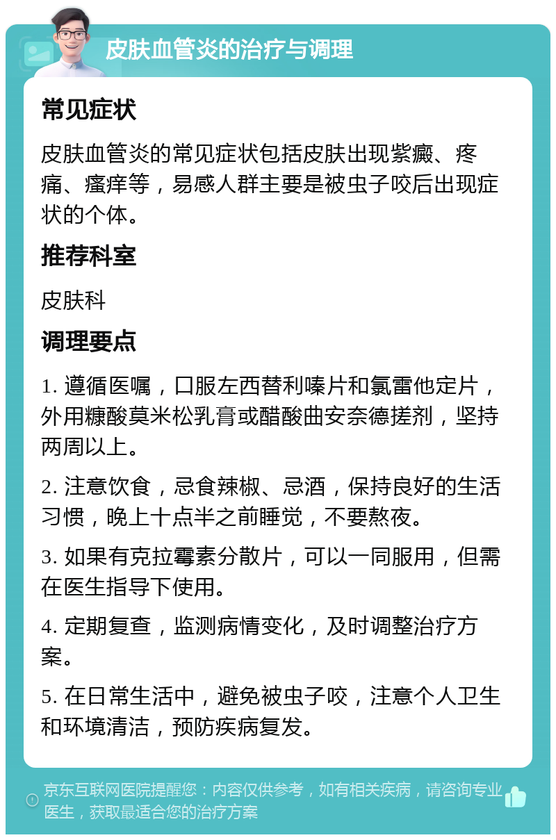 皮肤血管炎的治疗与调理 常见症状 皮肤血管炎的常见症状包括皮肤出现紫癜、疼痛、瘙痒等，易感人群主要是被虫子咬后出现症状的个体。 推荐科室 皮肤科 调理要点 1. 遵循医嘱，口服左西替利嗪片和氯雷他定片，外用糠酸莫米松乳膏或醋酸曲安奈德搓剂，坚持两周以上。 2. 注意饮食，忌食辣椒、忌酒，保持良好的生活习惯，晚上十点半之前睡觉，不要熬夜。 3. 如果有克拉霉素分散片，可以一同服用，但需在医生指导下使用。 4. 定期复查，监测病情变化，及时调整治疗方案。 5. 在日常生活中，避免被虫子咬，注意个人卫生和环境清洁，预防疾病复发。