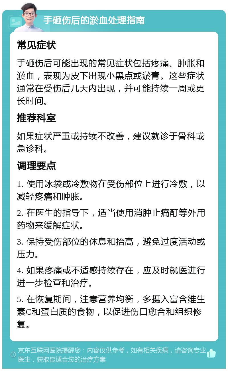 手砸伤后的淤血处理指南 常见症状 手砸伤后可能出现的常见症状包括疼痛、肿胀和淤血，表现为皮下出现小黑点或淤青。这些症状通常在受伤后几天内出现，并可能持续一周或更长时间。 推荐科室 如果症状严重或持续不改善，建议就诊于骨科或急诊科。 调理要点 1. 使用冰袋或冷敷物在受伤部位上进行冷敷，以减轻疼痛和肿胀。 2. 在医生的指导下，适当使用消肿止痛酊等外用药物来缓解症状。 3. 保持受伤部位的休息和抬高，避免过度活动或压力。 4. 如果疼痛或不适感持续存在，应及时就医进行进一步检查和治疗。 5. 在恢复期间，注意营养均衡，多摄入富含维生素C和蛋白质的食物，以促进伤口愈合和组织修复。