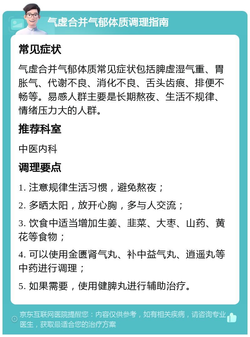 气虚合并气郁体质调理指南 常见症状 气虚合并气郁体质常见症状包括脾虚湿气重、胃胀气、代谢不良、消化不良、舌头齿痕、排便不畅等。易感人群主要是长期熬夜、生活不规律、情绪压力大的人群。 推荐科室 中医内科 调理要点 1. 注意规律生活习惯，避免熬夜； 2. 多晒太阳，放开心胸，多与人交流； 3. 饮食中适当增加生姜、韭菜、大枣、山药、黄花等食物； 4. 可以使用金匮肾气丸、补中益气丸、逍遥丸等中药进行调理； 5. 如果需要，使用健脾丸进行辅助治疗。