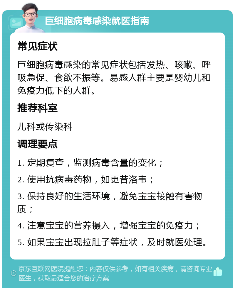 巨细胞病毒感染就医指南 常见症状 巨细胞病毒感染的常见症状包括发热、咳嗽、呼吸急促、食欲不振等。易感人群主要是婴幼儿和免疫力低下的人群。 推荐科室 儿科或传染科 调理要点 1. 定期复查，监测病毒含量的变化； 2. 使用抗病毒药物，如更昔洛韦； 3. 保持良好的生活环境，避免宝宝接触有害物质； 4. 注意宝宝的营养摄入，增强宝宝的免疫力； 5. 如果宝宝出现拉肚子等症状，及时就医处理。