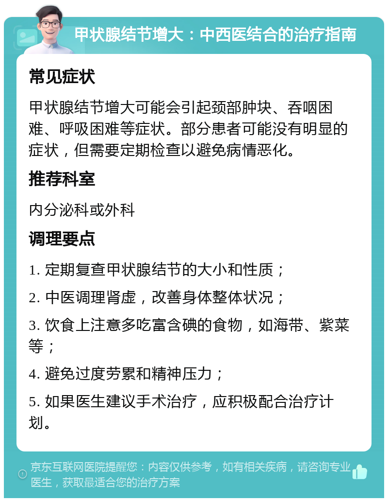 甲状腺结节增大：中西医结合的治疗指南 常见症状 甲状腺结节增大可能会引起颈部肿块、吞咽困难、呼吸困难等症状。部分患者可能没有明显的症状，但需要定期检查以避免病情恶化。 推荐科室 内分泌科或外科 调理要点 1. 定期复查甲状腺结节的大小和性质； 2. 中医调理肾虚，改善身体整体状况； 3. 饮食上注意多吃富含碘的食物，如海带、紫菜等； 4. 避免过度劳累和精神压力； 5. 如果医生建议手术治疗，应积极配合治疗计划。