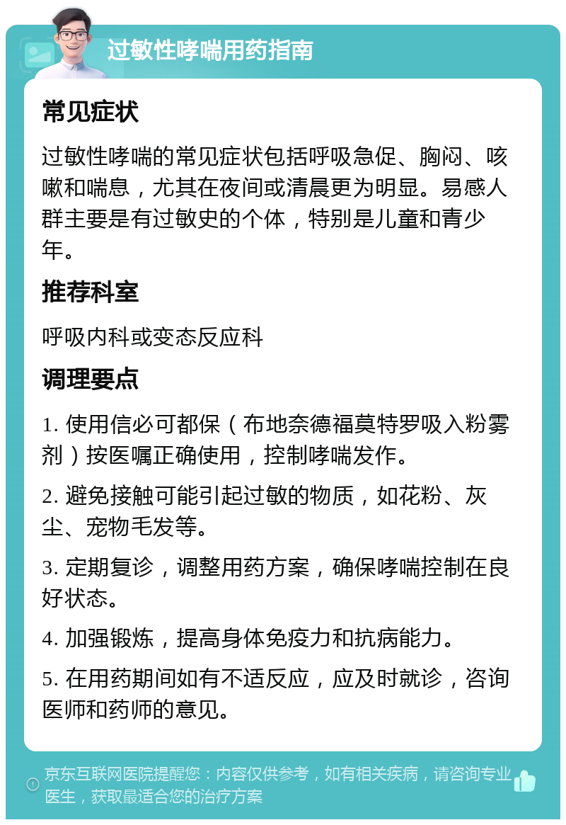 过敏性哮喘用药指南 常见症状 过敏性哮喘的常见症状包括呼吸急促、胸闷、咳嗽和喘息，尤其在夜间或清晨更为明显。易感人群主要是有过敏史的个体，特别是儿童和青少年。 推荐科室 呼吸内科或变态反应科 调理要点 1. 使用信必可都保（布地奈德福莫特罗吸入粉雾剂）按医嘱正确使用，控制哮喘发作。 2. 避免接触可能引起过敏的物质，如花粉、灰尘、宠物毛发等。 3. 定期复诊，调整用药方案，确保哮喘控制在良好状态。 4. 加强锻炼，提高身体免疫力和抗病能力。 5. 在用药期间如有不适反应，应及时就诊，咨询医师和药师的意见。