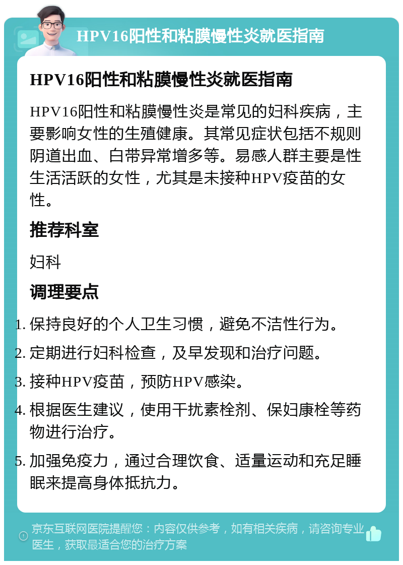 HPV16阳性和粘膜慢性炎就医指南 HPV16阳性和粘膜慢性炎就医指南 HPV16阳性和粘膜慢性炎是常见的妇科疾病，主要影响女性的生殖健康。其常见症状包括不规则阴道出血、白带异常增多等。易感人群主要是性生活活跃的女性，尤其是未接种HPV疫苗的女性。 推荐科室 妇科 调理要点 保持良好的个人卫生习惯，避免不洁性行为。 定期进行妇科检查，及早发现和治疗问题。 接种HPV疫苗，预防HPV感染。 根据医生建议，使用干扰素栓剂、保妇康栓等药物进行治疗。 加强免疫力，通过合理饮食、适量运动和充足睡眠来提高身体抵抗力。