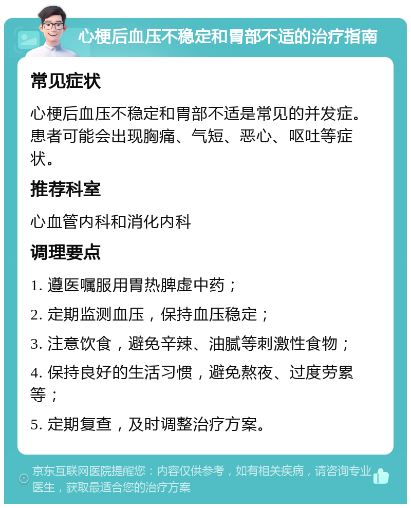 心梗后血压不稳定和胃部不适的治疗指南 常见症状 心梗后血压不稳定和胃部不适是常见的并发症。患者可能会出现胸痛、气短、恶心、呕吐等症状。 推荐科室 心血管内科和消化内科 调理要点 1. 遵医嘱服用胃热脾虚中药； 2. 定期监测血压，保持血压稳定； 3. 注意饮食，避免辛辣、油腻等刺激性食物； 4. 保持良好的生活习惯，避免熬夜、过度劳累等； 5. 定期复查，及时调整治疗方案。