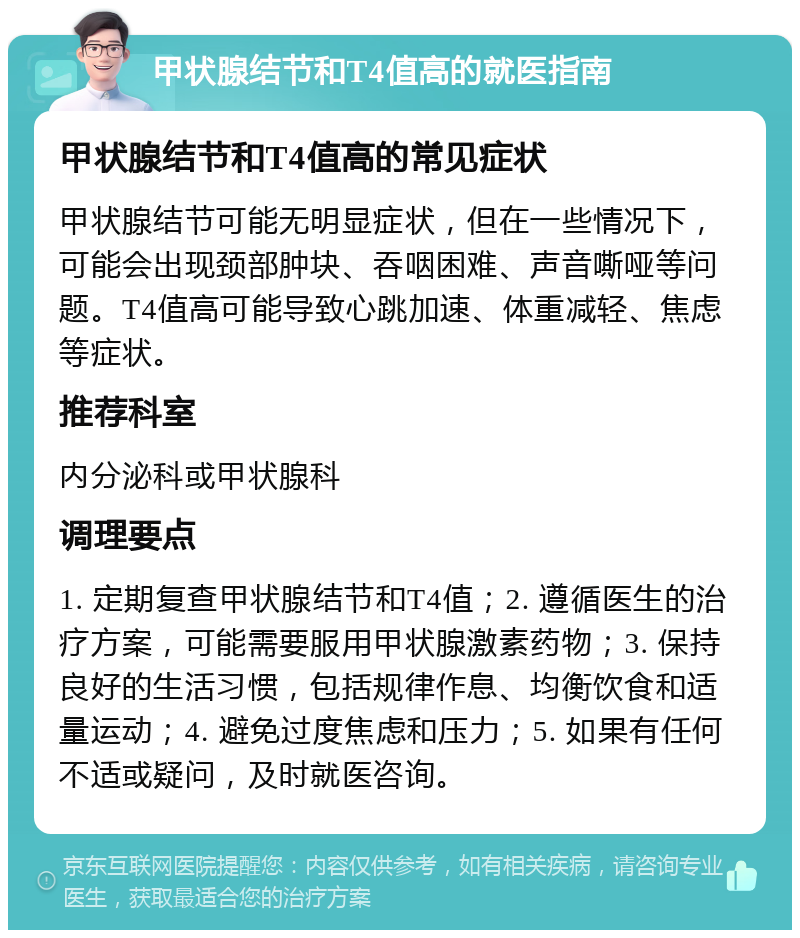 甲状腺结节和T4值高的就医指南 甲状腺结节和T4值高的常见症状 甲状腺结节可能无明显症状，但在一些情况下，可能会出现颈部肿块、吞咽困难、声音嘶哑等问题。T4值高可能导致心跳加速、体重减轻、焦虑等症状。 推荐科室 内分泌科或甲状腺科 调理要点 1. 定期复查甲状腺结节和T4值；2. 遵循医生的治疗方案，可能需要服用甲状腺激素药物；3. 保持良好的生活习惯，包括规律作息、均衡饮食和适量运动；4. 避免过度焦虑和压力；5. 如果有任何不适或疑问，及时就医咨询。