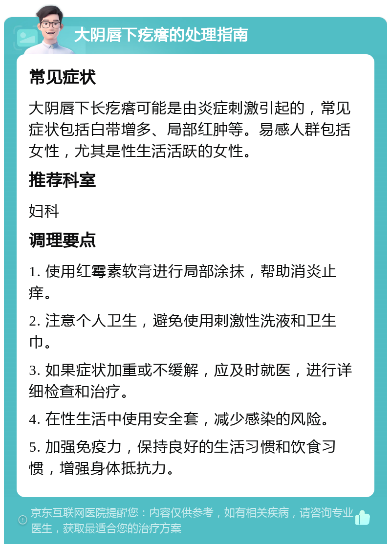 大阴唇下疙瘩的处理指南 常见症状 大阴唇下长疙瘩可能是由炎症刺激引起的，常见症状包括白带增多、局部红肿等。易感人群包括女性，尤其是性生活活跃的女性。 推荐科室 妇科 调理要点 1. 使用红霉素软膏进行局部涂抹，帮助消炎止痒。 2. 注意个人卫生，避免使用刺激性洗液和卫生巾。 3. 如果症状加重或不缓解，应及时就医，进行详细检查和治疗。 4. 在性生活中使用安全套，减少感染的风险。 5. 加强免疫力，保持良好的生活习惯和饮食习惯，增强身体抵抗力。