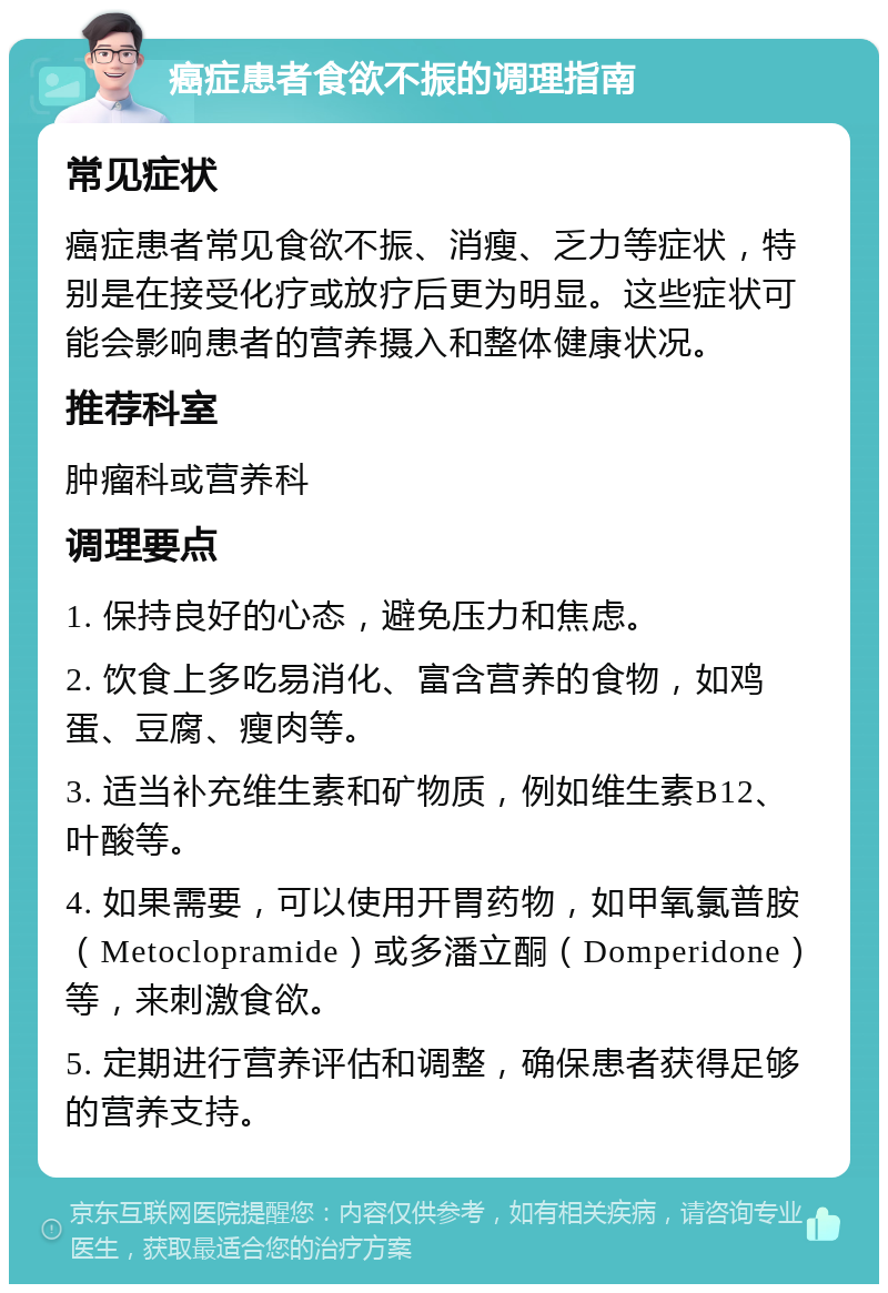 癌症患者食欲不振的调理指南 常见症状 癌症患者常见食欲不振、消瘦、乏力等症状，特别是在接受化疗或放疗后更为明显。这些症状可能会影响患者的营养摄入和整体健康状况。 推荐科室 肿瘤科或营养科 调理要点 1. 保持良好的心态，避免压力和焦虑。 2. 饮食上多吃易消化、富含营养的食物，如鸡蛋、豆腐、瘦肉等。 3. 适当补充维生素和矿物质，例如维生素B12、叶酸等。 4. 如果需要，可以使用开胃药物，如甲氧氯普胺（Metoclopramide）或多潘立酮（Domperidone）等，来刺激食欲。 5. 定期进行营养评估和调整，确保患者获得足够的营养支持。