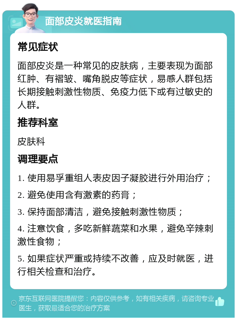 面部皮炎就医指南 常见症状 面部皮炎是一种常见的皮肤病，主要表现为面部红肿、有褶皱、嘴角脱皮等症状，易感人群包括长期接触刺激性物质、免疫力低下或有过敏史的人群。 推荐科室 皮肤科 调理要点 1. 使用易孚重组人表皮因子凝胶进行外用治疗； 2. 避免使用含有激素的药膏； 3. 保持面部清洁，避免接触刺激性物质； 4. 注意饮食，多吃新鲜蔬菜和水果，避免辛辣刺激性食物； 5. 如果症状严重或持续不改善，应及时就医，进行相关检查和治疗。