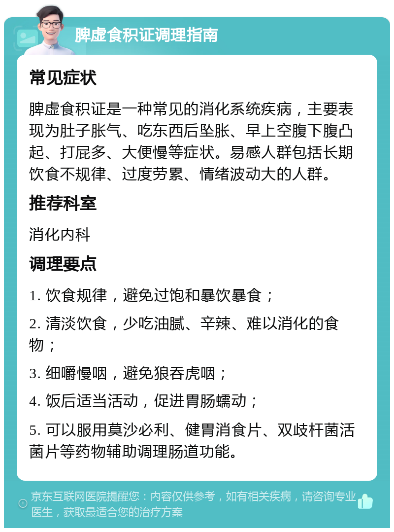 脾虚食积证调理指南 常见症状 脾虚食积证是一种常见的消化系统疾病，主要表现为肚子胀气、吃东西后坠胀、早上空腹下腹凸起、打屁多、大便慢等症状。易感人群包括长期饮食不规律、过度劳累、情绪波动大的人群。 推荐科室 消化内科 调理要点 1. 饮食规律，避免过饱和暴饮暴食； 2. 清淡饮食，少吃油腻、辛辣、难以消化的食物； 3. 细嚼慢咽，避免狼吞虎咽； 4. 饭后适当活动，促进胃肠蠕动； 5. 可以服用莫沙必利、健胃消食片、双歧杆菌活菌片等药物辅助调理肠道功能。