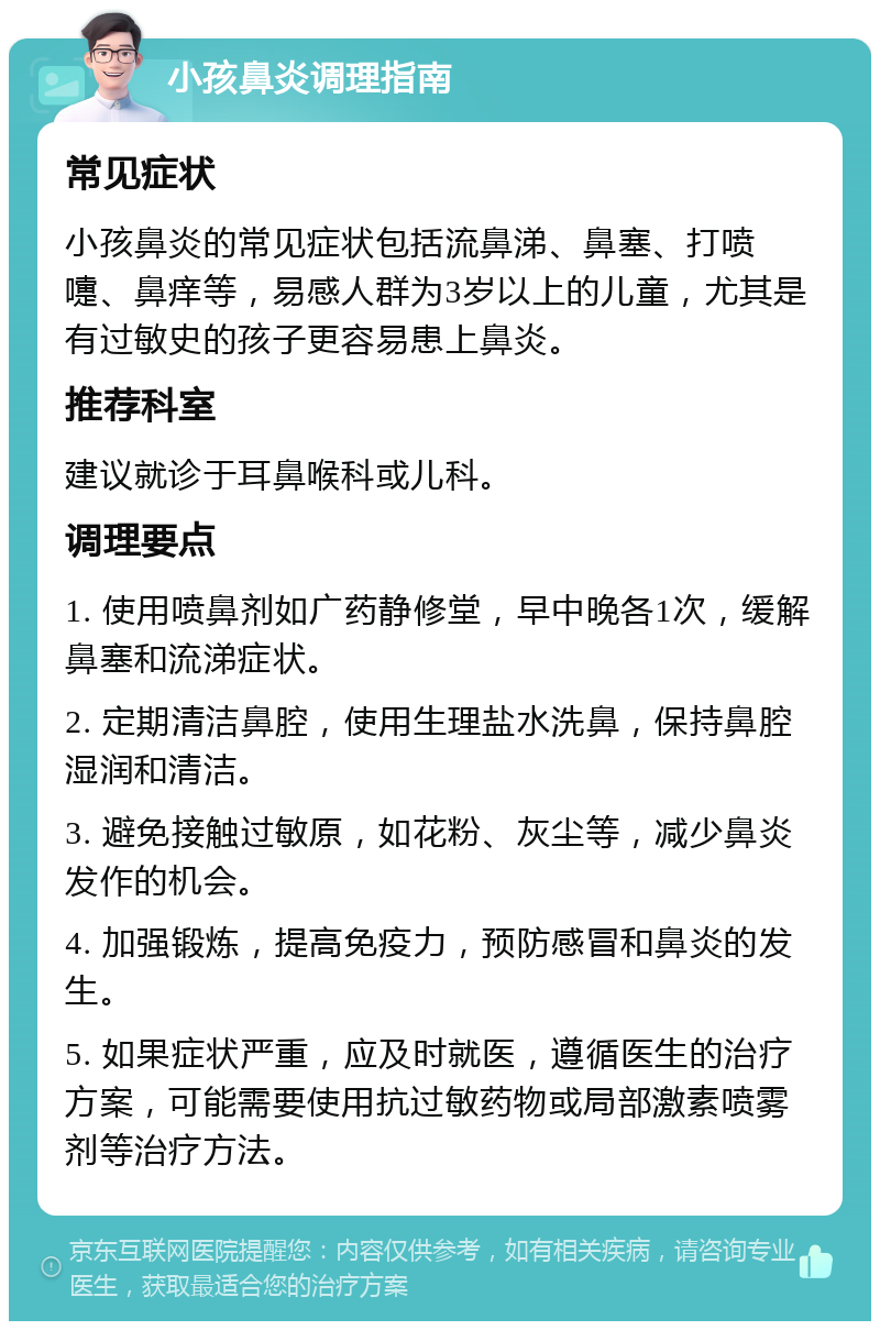 小孩鼻炎调理指南 常见症状 小孩鼻炎的常见症状包括流鼻涕、鼻塞、打喷嚏、鼻痒等，易感人群为3岁以上的儿童，尤其是有过敏史的孩子更容易患上鼻炎。 推荐科室 建议就诊于耳鼻喉科或儿科。 调理要点 1. 使用喷鼻剂如广药静修堂，早中晚各1次，缓解鼻塞和流涕症状。 2. 定期清洁鼻腔，使用生理盐水洗鼻，保持鼻腔湿润和清洁。 3. 避免接触过敏原，如花粉、灰尘等，减少鼻炎发作的机会。 4. 加强锻炼，提高免疫力，预防感冒和鼻炎的发生。 5. 如果症状严重，应及时就医，遵循医生的治疗方案，可能需要使用抗过敏药物或局部激素喷雾剂等治疗方法。