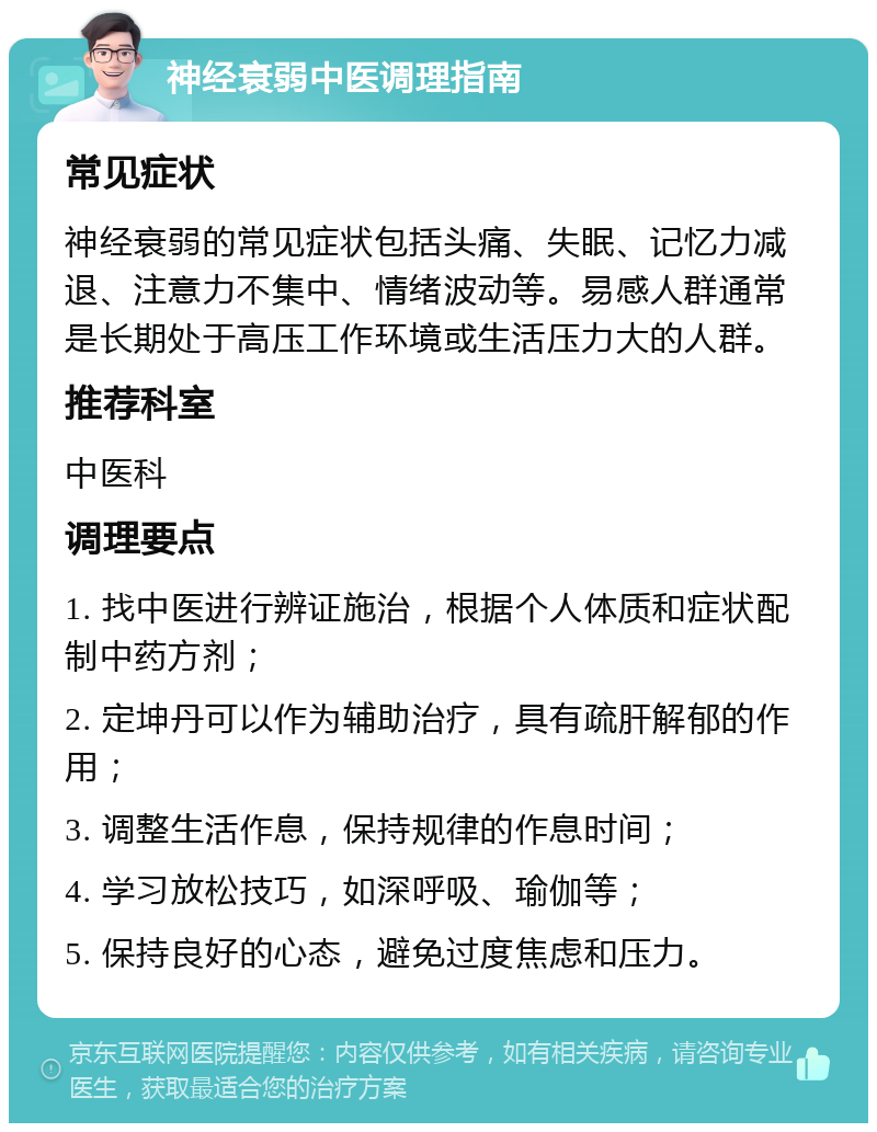 神经衰弱中医调理指南 常见症状 神经衰弱的常见症状包括头痛、失眠、记忆力减退、注意力不集中、情绪波动等。易感人群通常是长期处于高压工作环境或生活压力大的人群。 推荐科室 中医科 调理要点 1. 找中医进行辨证施治，根据个人体质和症状配制中药方剂； 2. 定坤丹可以作为辅助治疗，具有疏肝解郁的作用； 3. 调整生活作息，保持规律的作息时间； 4. 学习放松技巧，如深呼吸、瑜伽等； 5. 保持良好的心态，避免过度焦虑和压力。