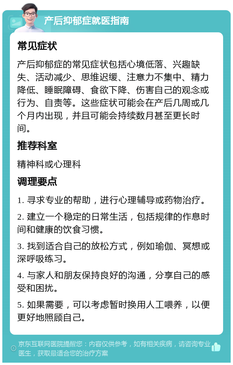 产后抑郁症就医指南 常见症状 产后抑郁症的常见症状包括心境低落、兴趣缺失、活动减少、思维迟缓、注意力不集中、精力降低、睡眠障碍、食欲下降、伤害自己的观念或行为、自责等。这些症状可能会在产后几周或几个月内出现，并且可能会持续数月甚至更长时间。 推荐科室 精神科或心理科 调理要点 1. 寻求专业的帮助，进行心理辅导或药物治疗。 2. 建立一个稳定的日常生活，包括规律的作息时间和健康的饮食习惯。 3. 找到适合自己的放松方式，例如瑜伽、冥想或深呼吸练习。 4. 与家人和朋友保持良好的沟通，分享自己的感受和困扰。 5. 如果需要，可以考虑暂时换用人工喂养，以便更好地照顾自己。