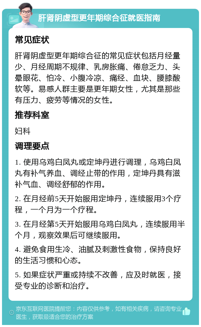 肝肾阴虚型更年期综合征就医指南 常见症状 肝肾阴虚型更年期综合征的常见症状包括月经量少、月经周期不规律、乳房胀痛、倦怠乏力、头晕眼花、怕冷、小腹冷凉、痛经、血块、腰膝酸软等。易感人群主要是更年期女性，尤其是那些有压力、疲劳等情况的女性。 推荐科室 妇科 调理要点 1. 使用乌鸡白凤丸或定坤丹进行调理，乌鸡白凤丸有补气养血、调经止带的作用，定坤丹具有滋补气血、调经舒郁的作用。 2. 在月经前5天开始服用定坤丹，连续服用3个疗程，一个月为一个疗程。 3. 在月经第5天开始服用乌鸡白凤丸，连续服用半个月，观察效果后可继续服用。 4. 避免食用生冷、油腻及刺激性食物，保持良好的生活习惯和心态。 5. 如果症状严重或持续不改善，应及时就医，接受专业的诊断和治疗。