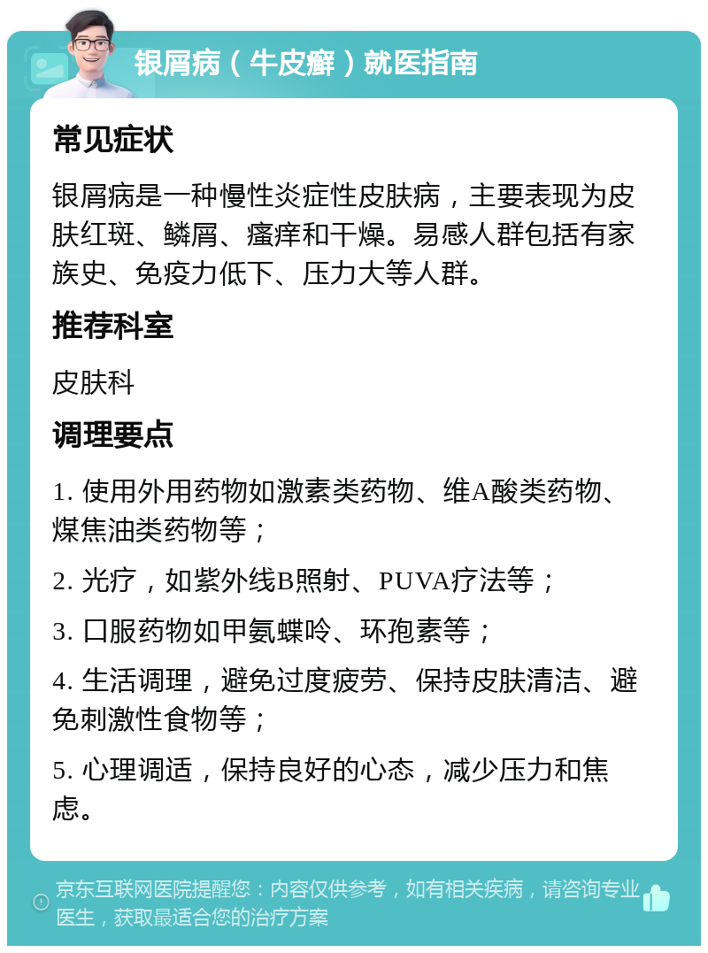 银屑病（牛皮癣）就医指南 常见症状 银屑病是一种慢性炎症性皮肤病，主要表现为皮肤红斑、鳞屑、瘙痒和干燥。易感人群包括有家族史、免疫力低下、压力大等人群。 推荐科室 皮肤科 调理要点 1. 使用外用药物如激素类药物、维A酸类药物、煤焦油类药物等； 2. 光疗，如紫外线B照射、PUVA疗法等； 3. 口服药物如甲氨蝶呤、环孢素等； 4. 生活调理，避免过度疲劳、保持皮肤清洁、避免刺激性食物等； 5. 心理调适，保持良好的心态，减少压力和焦虑。