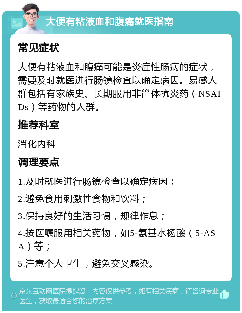 大便有粘液血和腹痛就医指南 常见症状 大便有粘液血和腹痛可能是炎症性肠病的症状，需要及时就医进行肠镜检查以确定病因。易感人群包括有家族史、长期服用非甾体抗炎药（NSAIDs）等药物的人群。 推荐科室 消化内科 调理要点 1.及时就医进行肠镜检查以确定病因； 2.避免食用刺激性食物和饮料； 3.保持良好的生活习惯，规律作息； 4.按医嘱服用相关药物，如5-氨基水杨酸（5-ASA）等； 5.注意个人卫生，避免交叉感染。