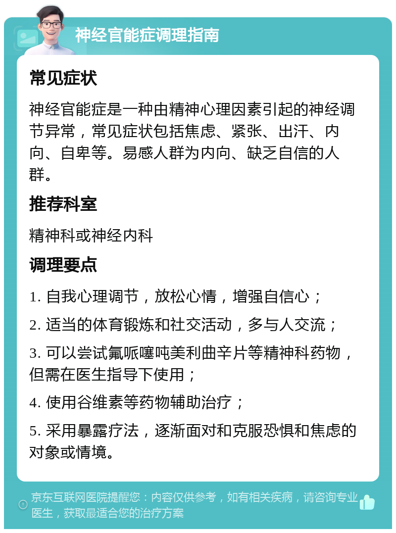 神经官能症调理指南 常见症状 神经官能症是一种由精神心理因素引起的神经调节异常，常见症状包括焦虑、紧张、出汗、内向、自卑等。易感人群为内向、缺乏自信的人群。 推荐科室 精神科或神经内科 调理要点 1. 自我心理调节，放松心情，增强自信心； 2. 适当的体育锻炼和社交活动，多与人交流； 3. 可以尝试氟哌噻吨美利曲辛片等精神科药物，但需在医生指导下使用； 4. 使用谷维素等药物辅助治疗； 5. 采用暴露疗法，逐渐面对和克服恐惧和焦虑的对象或情境。