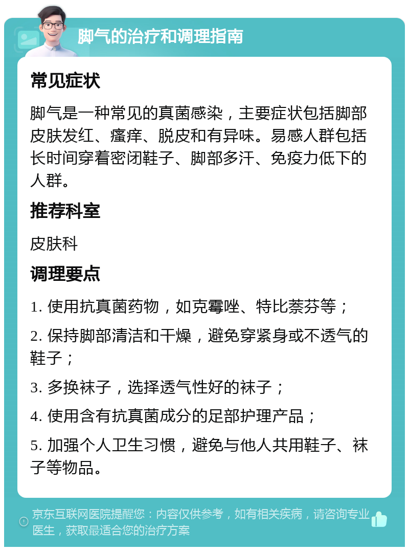 脚气的治疗和调理指南 常见症状 脚气是一种常见的真菌感染，主要症状包括脚部皮肤发红、瘙痒、脱皮和有异味。易感人群包括长时间穿着密闭鞋子、脚部多汗、免疫力低下的人群。 推荐科室 皮肤科 调理要点 1. 使用抗真菌药物，如克霉唑、特比萘芬等； 2. 保持脚部清洁和干燥，避免穿紧身或不透气的鞋子； 3. 多换袜子，选择透气性好的袜子； 4. 使用含有抗真菌成分的足部护理产品； 5. 加强个人卫生习惯，避免与他人共用鞋子、袜子等物品。