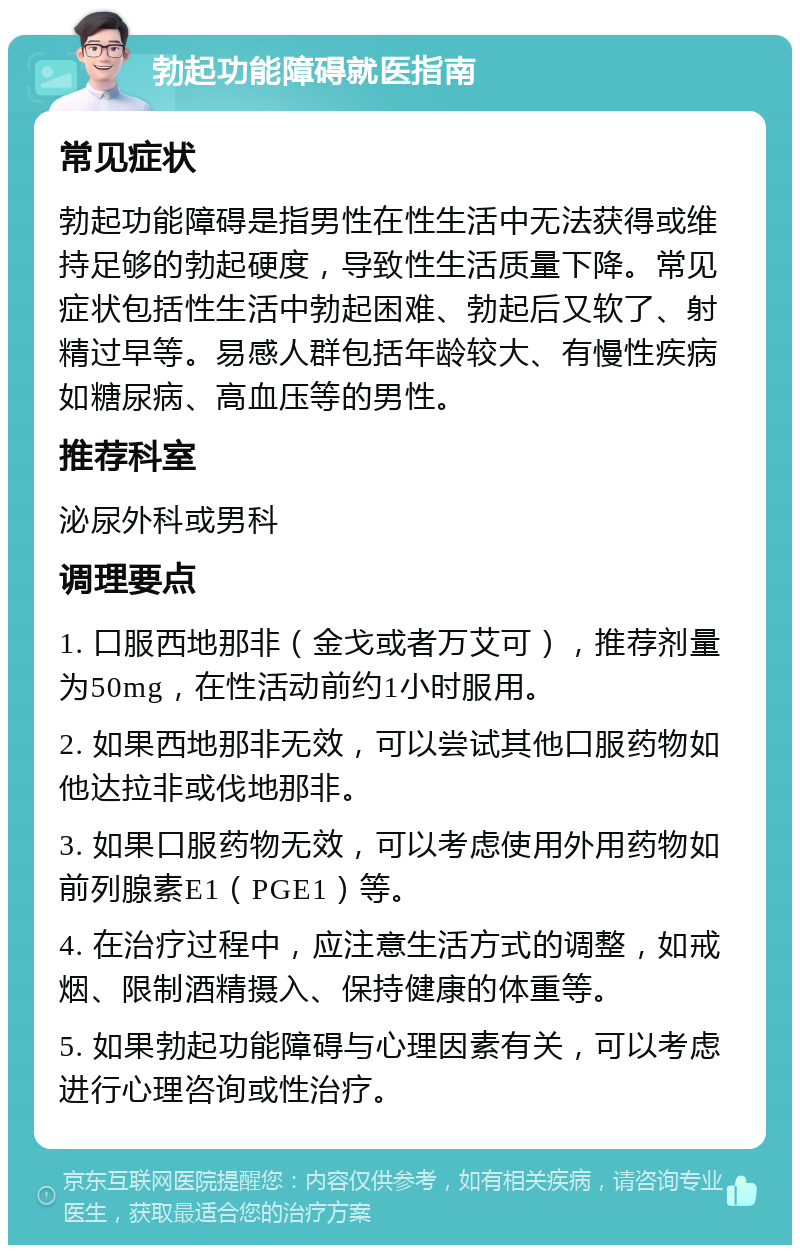 勃起功能障碍就医指南 常见症状 勃起功能障碍是指男性在性生活中无法获得或维持足够的勃起硬度，导致性生活质量下降。常见症状包括性生活中勃起困难、勃起后又软了、射精过早等。易感人群包括年龄较大、有慢性疾病如糖尿病、高血压等的男性。 推荐科室 泌尿外科或男科 调理要点 1. 口服西地那非（金戈或者万艾可），推荐剂量为50mg，在性活动前约1小时服用。 2. 如果西地那非无效，可以尝试其他口服药物如他达拉非或伐地那非。 3. 如果口服药物无效，可以考虑使用外用药物如前列腺素E1（PGE1）等。 4. 在治疗过程中，应注意生活方式的调整，如戒烟、限制酒精摄入、保持健康的体重等。 5. 如果勃起功能障碍与心理因素有关，可以考虑进行心理咨询或性治疗。