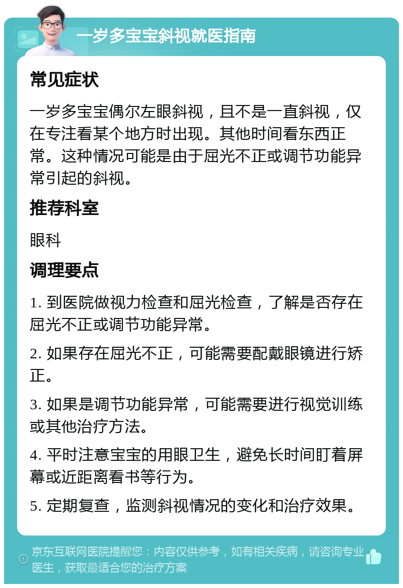 一岁多宝宝斜视就医指南 常见症状 一岁多宝宝偶尔左眼斜视，且不是一直斜视，仅在专注看某个地方时出现。其他时间看东西正常。这种情况可能是由于屈光不正或调节功能异常引起的斜视。 推荐科室 眼科 调理要点 1. 到医院做视力检查和屈光检查，了解是否存在屈光不正或调节功能异常。 2. 如果存在屈光不正，可能需要配戴眼镜进行矫正。 3. 如果是调节功能异常，可能需要进行视觉训练或其他治疗方法。 4. 平时注意宝宝的用眼卫生，避免长时间盯着屏幕或近距离看书等行为。 5. 定期复查，监测斜视情况的变化和治疗效果。