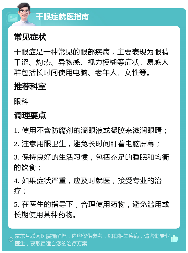 干眼症就医指南 常见症状 干眼症是一种常见的眼部疾病，主要表现为眼睛干涩、灼热、异物感、视力模糊等症状。易感人群包括长时间使用电脑、老年人、女性等。 推荐科室 眼科 调理要点 1. 使用不含防腐剂的滴眼液或凝胶来滋润眼睛； 2. 注意用眼卫生，避免长时间盯着电脑屏幕； 3. 保持良好的生活习惯，包括充足的睡眠和均衡的饮食； 4. 如果症状严重，应及时就医，接受专业的治疗； 5. 在医生的指导下，合理使用药物，避免滥用或长期使用某种药物。