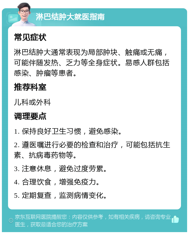 淋巴结肿大就医指南 常见症状 淋巴结肿大通常表现为局部肿块、触痛或无痛，可能伴随发热、乏力等全身症状。易感人群包括感染、肿瘤等患者。 推荐科室 儿科或外科 调理要点 1. 保持良好卫生习惯，避免感染。 2. 遵医嘱进行必要的检查和治疗，可能包括抗生素、抗病毒药物等。 3. 注意休息，避免过度劳累。 4. 合理饮食，增强免疫力。 5. 定期复查，监测病情变化。