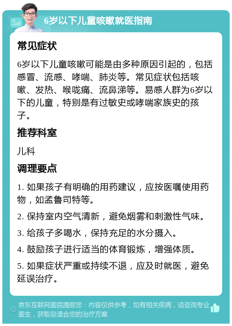 6岁以下儿童咳嗽就医指南 常见症状 6岁以下儿童咳嗽可能是由多种原因引起的，包括感冒、流感、哮喘、肺炎等。常见症状包括咳嗽、发热、喉咙痛、流鼻涕等。易感人群为6岁以下的儿童，特别是有过敏史或哮喘家族史的孩子。 推荐科室 儿科 调理要点 1. 如果孩子有明确的用药建议，应按医嘱使用药物，如孟鲁司特等。 2. 保持室内空气清新，避免烟雾和刺激性气味。 3. 给孩子多喝水，保持充足的水分摄入。 4. 鼓励孩子进行适当的体育锻炼，增强体质。 5. 如果症状严重或持续不退，应及时就医，避免延误治疗。