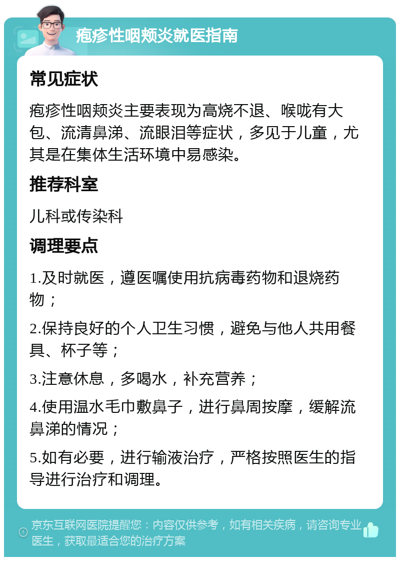 疱疹性咽颊炎就医指南 常见症状 疱疹性咽颊炎主要表现为高烧不退、喉咙有大包、流清鼻涕、流眼泪等症状，多见于儿童，尤其是在集体生活环境中易感染。 推荐科室 儿科或传染科 调理要点 1.及时就医，遵医嘱使用抗病毒药物和退烧药物； 2.保持良好的个人卫生习惯，避免与他人共用餐具、杯子等； 3.注意休息，多喝水，补充营养； 4.使用温水毛巾敷鼻子，进行鼻周按摩，缓解流鼻涕的情况； 5.如有必要，进行输液治疗，严格按照医生的指导进行治疗和调理。