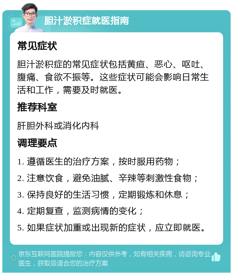 胆汁淤积症就医指南 常见症状 胆汁淤积症的常见症状包括黄疸、恶心、呕吐、腹痛、食欲不振等。这些症状可能会影响日常生活和工作，需要及时就医。 推荐科室 肝胆外科或消化内科 调理要点 1. 遵循医生的治疗方案，按时服用药物； 2. 注意饮食，避免油腻、辛辣等刺激性食物； 3. 保持良好的生活习惯，定期锻炼和休息； 4. 定期复查，监测病情的变化； 5. 如果症状加重或出现新的症状，应立即就医。